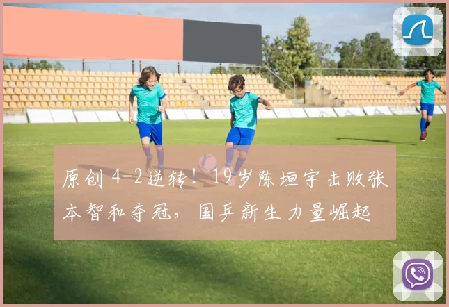 原创 4-2逆转！19岁陈垣宇击败张本智和夺冠，国乒新生力量崛起