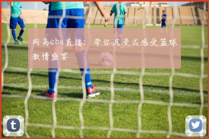 网易cba直播：带你沉浸式感受篮球激情盛宴