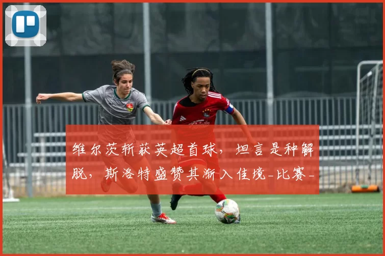 维尔茨斩获英超首球，坦言是种解脱，斯洛特盛赞其渐入佳境_比赛_进球_利物浦