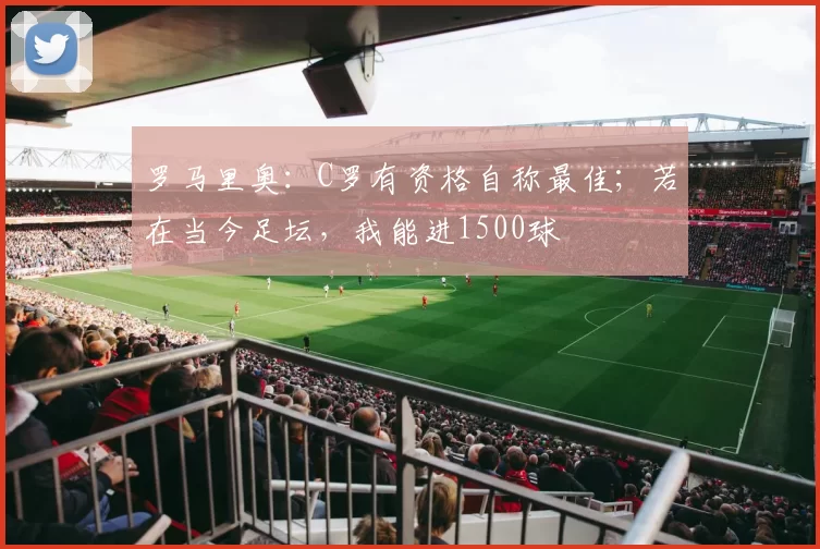 罗马里奥：C罗有资格自称最佳；若在当今足坛，我能进1500球