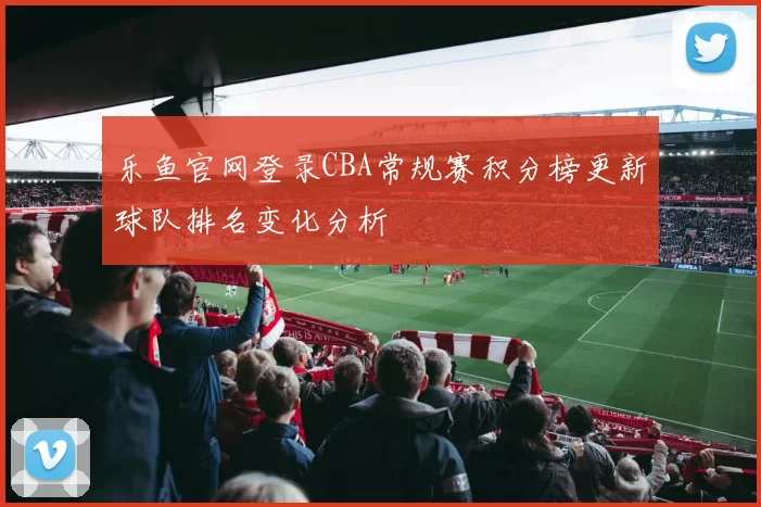 乐鱼官网登录CBA常规赛积分榜更新球队排名变化分析