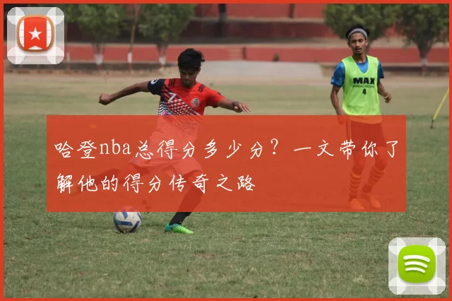 哈登nba总得分多少分？一文带你了解他的得分传奇之路