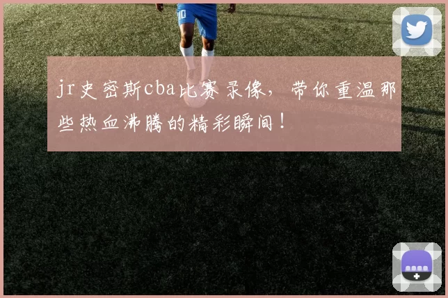 jr史密斯cba比赛录像，带你重温那些热血沸腾的精彩瞬间！