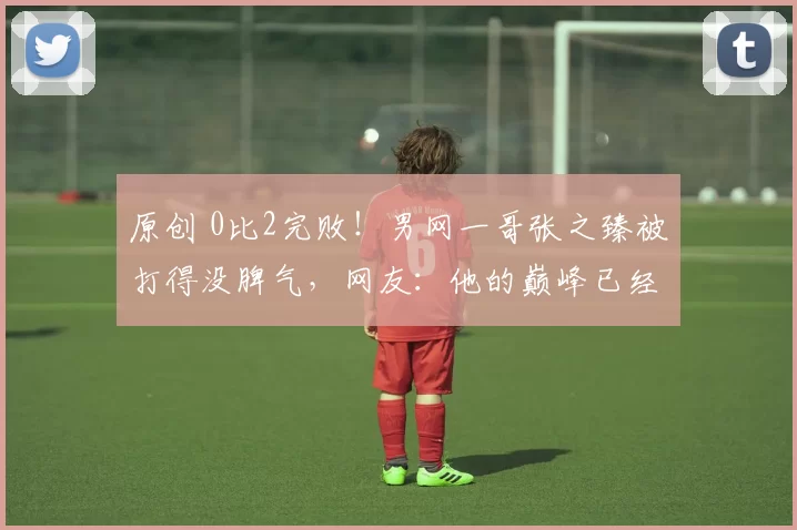 原创 0比2完败！男网一哥张之臻被打得没脾气，网友：他的巅峰已经过去