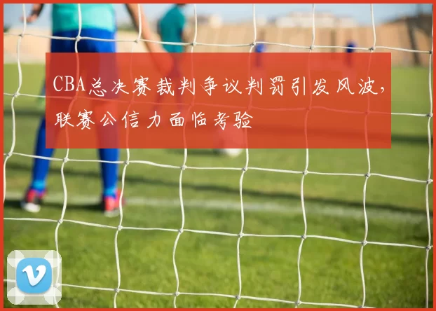 CBA总决赛裁判争议判罚引发风波，联赛公信力面临考验