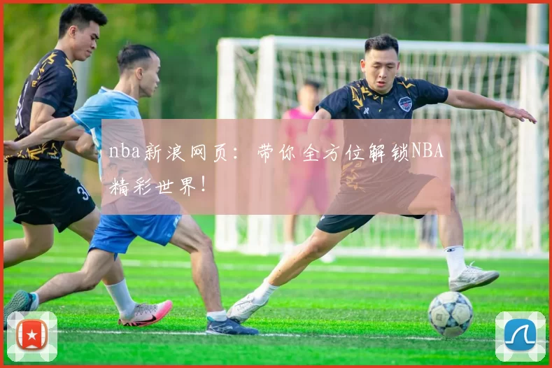 nba新浪网页：带你全方位解锁NBA精彩世界！