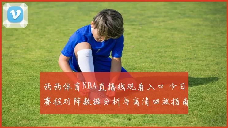 西西体育NBA直播线观看入口 今日赛程对阵数据分析与高清回放指南