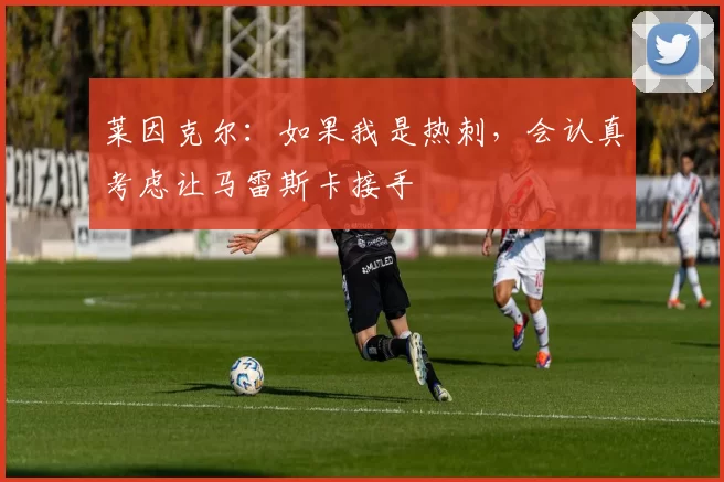 莱因克尔：如果我是热刺，会认真考虑让马雷斯卡接手