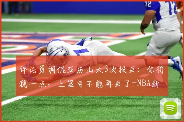 评论员调侃亚历山大3次投丢：你得稳一点，上篮可不能再丢了-NBA新闻