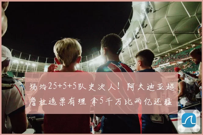 场均25+5+5队史次人！阿夫迪亚超詹杜选票有理 拿5千万比两亿还猛