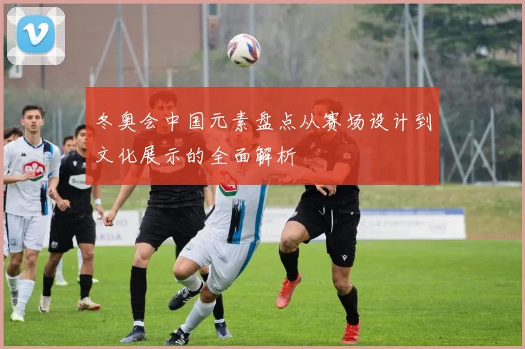 冬奥会中国元素盘点从赛场设计到文化展示的全面解析