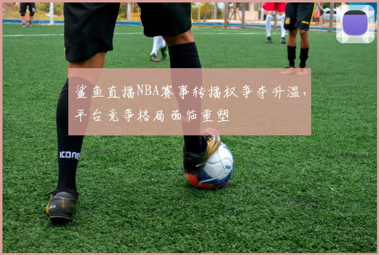 鲨鱼直播NBA赛事转播权争夺升温，平台竞争格局面临重塑