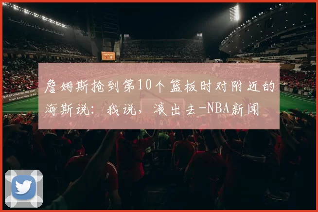 詹姆斯抢到第10个篮板时对附近的海斯说：我说，滚出去-NBA新闻