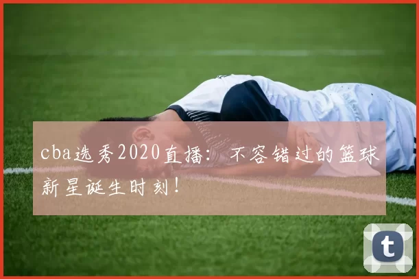 cba选秀2020直播：不容错过的篮球新星诞生时刻！