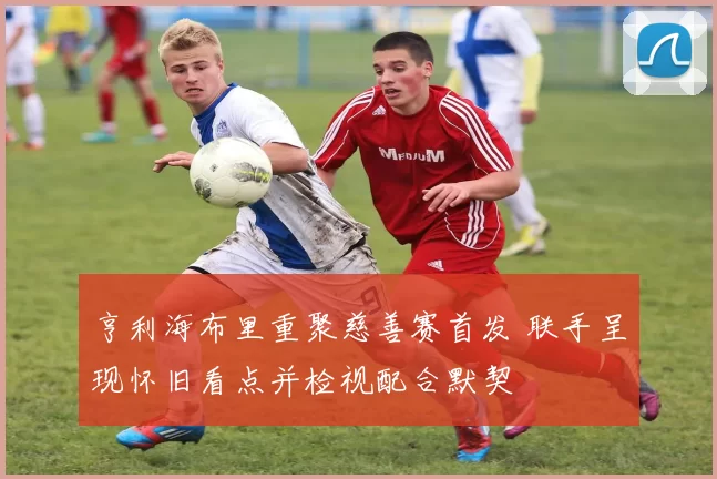 亨利海布里重聚慈善赛首发 联手呈现怀旧看点并检视配合默契