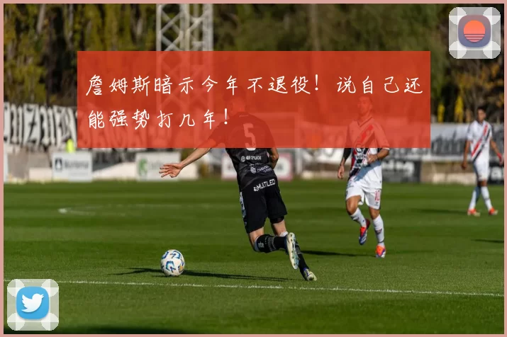 詹姆斯暗示今年不退役！说自己还能强势打几年！