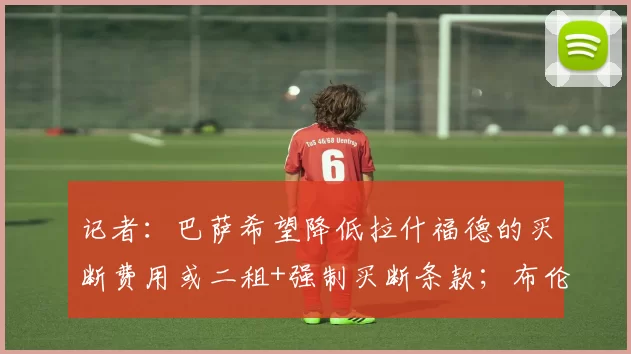 记者：巴萨希望降低拉什福德的买断费用或二租+强制买断条款；布伦特福德中场奥涅卡：当然，我想为曼联效力