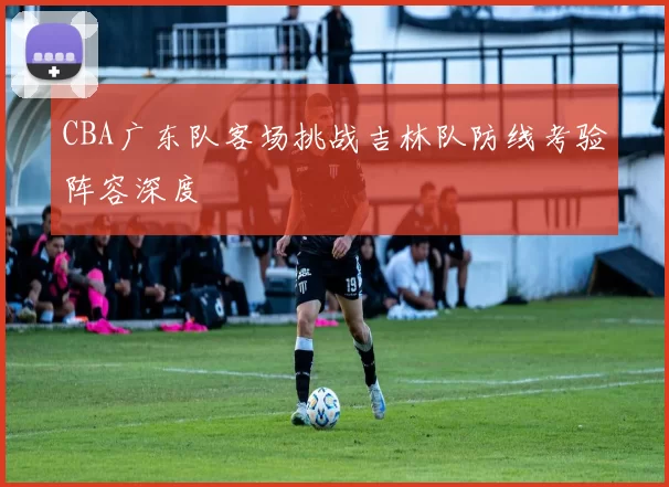 CBA广东队客场挑战吉林队防线考验阵容深度