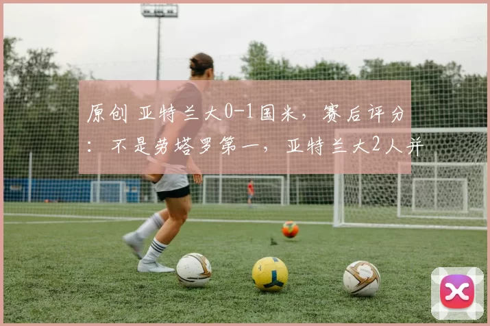 原创 亚特兰大0-1国米，赛后评分：不是劳塔罗第一，亚特兰大2人并列第一