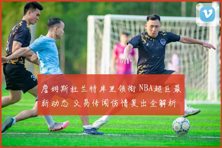 詹姆斯杜兰特库里领衔 NBA超巨最新动态 交易传闻伤情复出全解析