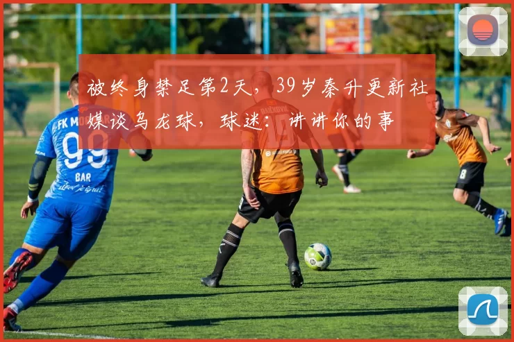 被终身禁足第2天，39岁秦升更新社媒谈乌龙球，球迷：讲讲你的事