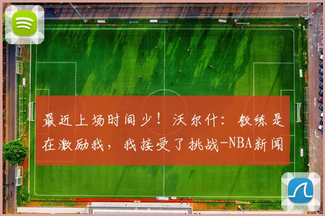 最近上场时间少！沃尔什：教练是在激励我，我接受了挑战-NBA新闻