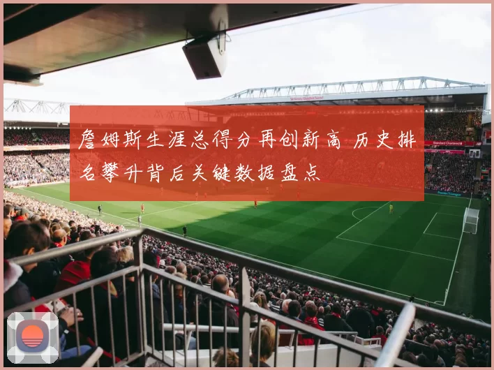 詹姆斯生涯总得分再创新高 历史排名攀升背后关键数据盘点