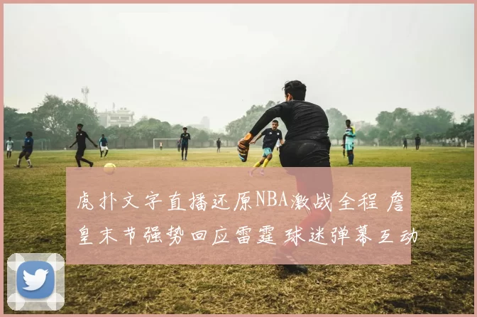 虎扑文字直播还原NBA激战全程 詹皇末节强势回应雷霆 球迷弹幕互动燃爆