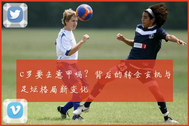 c罗要去意甲吗？背后的转会玄机与足坛格局新变化