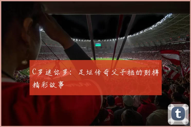 C罗迷你罗：足坛传奇父子档的别样精彩故事