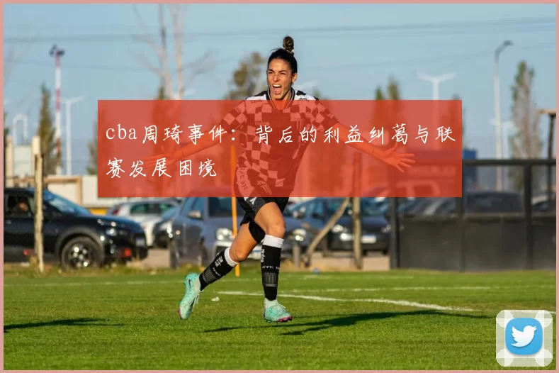 cba周琦事件：背后的利益纠葛与联赛发展困境