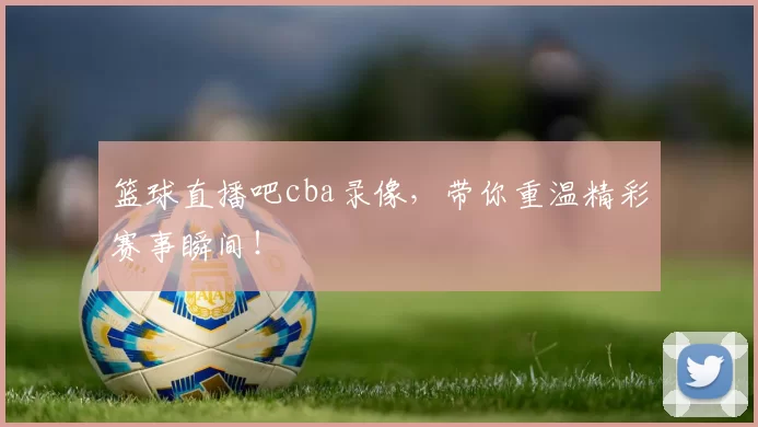 篮球直播吧cba录像，带你重温精彩赛事瞬间！